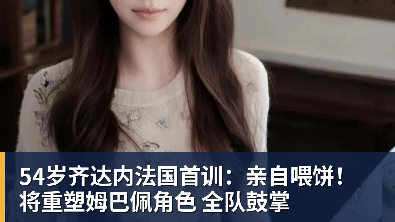54岁齐达内法国首训:亲自喂饼!将重塑姆巴佩角色 全队鼓掌